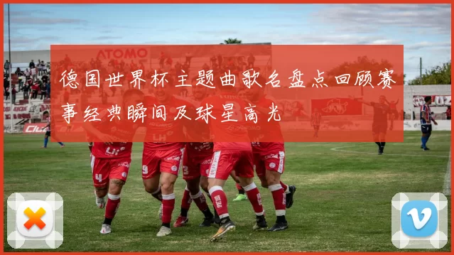 德国世界杯主题曲歌名盘点回顾赛事经典瞬间及球星高光
