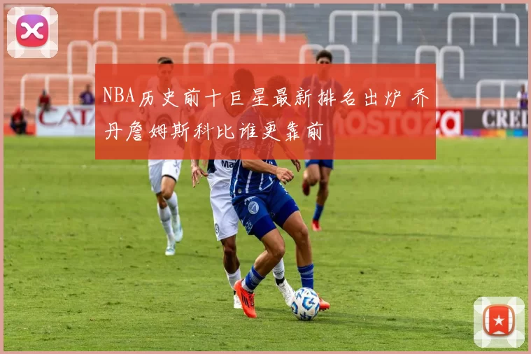 NBA历史前十巨星最新排名出炉 乔丹詹姆斯科比谁更靠前