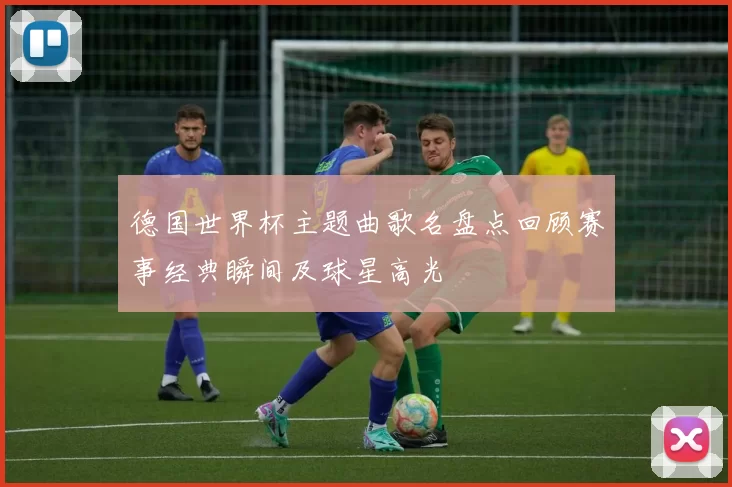 德国世界杯主题曲歌名盘点回顾赛事经典瞬间及球星高光