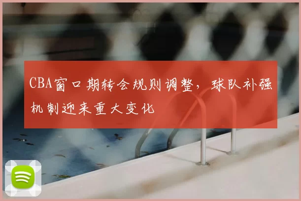 CBA窗口期转会规则调整，球队补强机制迎来重大变化