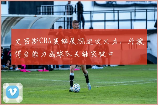 史密斯CBA集锦展现进攻火力,外援得分能力成球队关键突破口