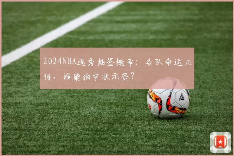 2024NBA选秀抽签概率：各队命运几何，谁能抽中状元签？
