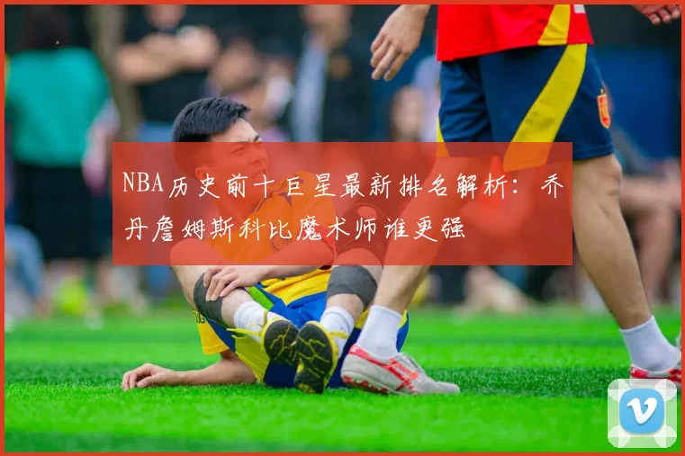 NBA历史前十巨星最新排名解析：乔丹詹姆斯科比魔术师谁更强