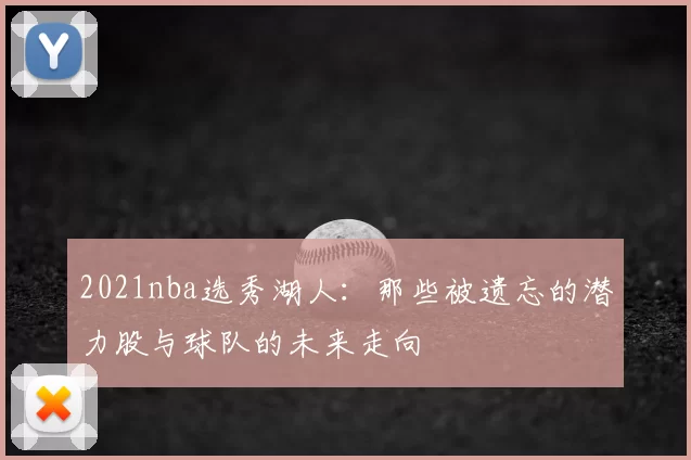2021nba选秀湖人:那些被遗忘的潜力股与球队的未来走向