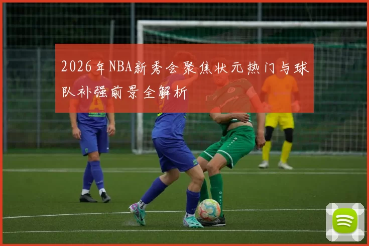 2026年NBA新秀会聚焦状元热门与球队补强前景全解析