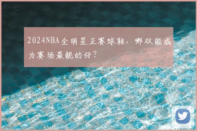 2024NBA全明星正赛球鞋，哪双能成为赛场最靓的仔？