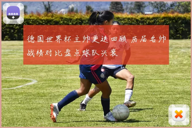 德国世界杯主帅更迭回顾 历届名帅战绩对比盘点球队兴衰