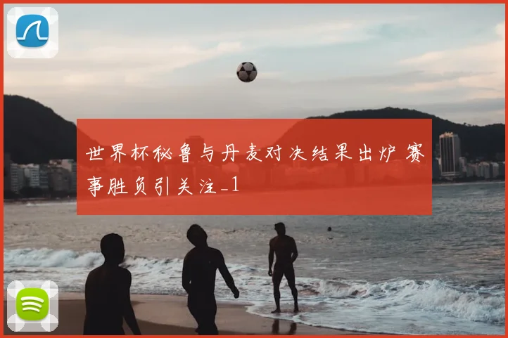 世界杯秘鲁与丹麦对决结果出炉 赛事胜负引关注_1