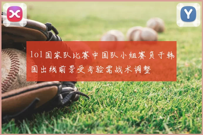 lol国家队比赛中国队小组赛负于韩国出线前景受考验需战术调整