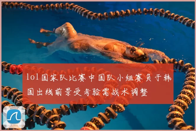 lol国家队比赛中国队小组赛负于韩国出线前景受考验需战术调整
