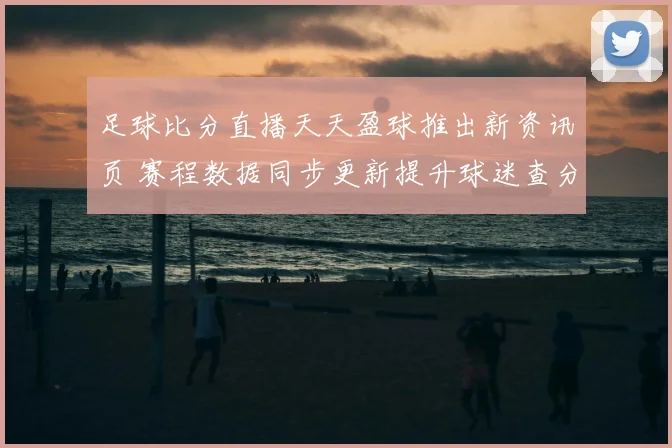 足球比分直播天天盈球推出新资讯页 赛程数据同步更新提升球迷查分体验