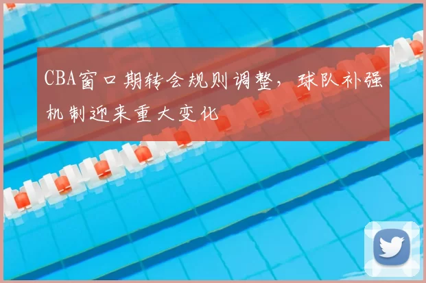 CBA窗口期转会规则调整，球队补强机制迎来重大变化