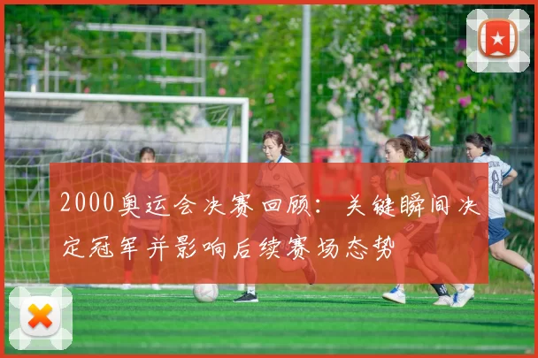 2000奥运会决赛回顾：关键瞬间决定冠军并影响后续赛场态势