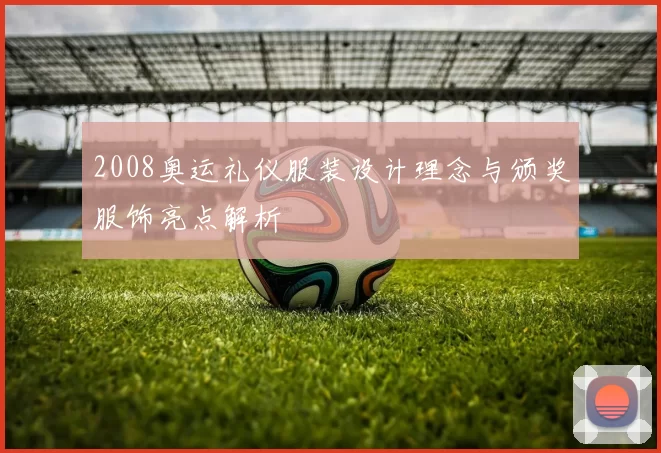 2008奥运礼仪服装设计理念与颁奖服饰亮点解析