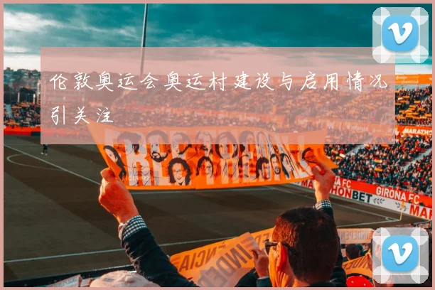 伦敦奥运会奥运村建设与启用情况引关注