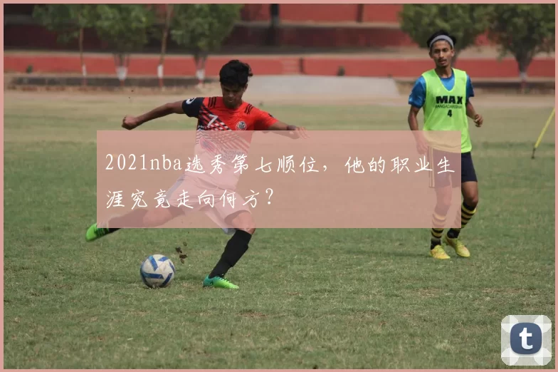 2021nba选秀第七顺位，他的职业生涯究竟走向何方？