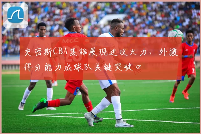 史密斯CBA集锦展现进攻火力,外援得分能力成球队关键突破口