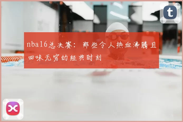 nba16总决赛:那些令人热血沸腾且回味无穷的经典时刻