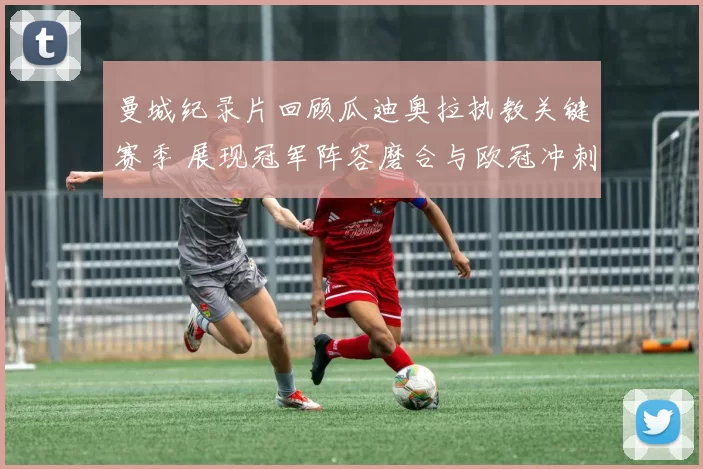 曼城纪录片回顾瓜迪奥拉执教关键赛季 展现冠军阵容磨合与欧冠冲刺