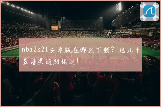 nba2k21安卓版在哪里下载?这几个靠谱渠道别错过!