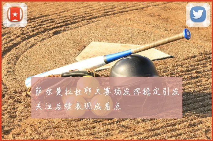 萨尔曼拉杜耶夫赛场发挥稳定引发关注后续表现成看点