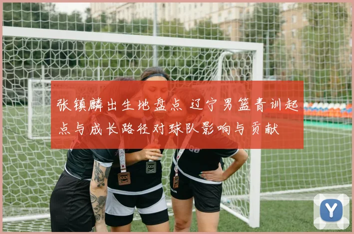 张镇麟出生地盘点 辽宁男篮青训起点与成长路径对球队影响与贡献