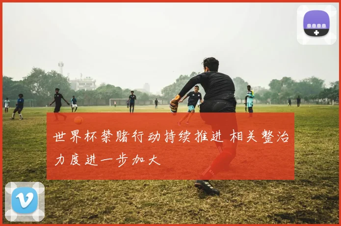世界杯禁赌行动持续推进 相关整治力度进一步加大