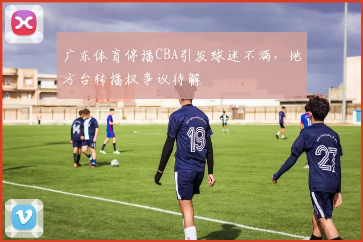 广东体育停播CBA引发球迷不满,地方台转播权争议待解
