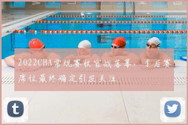 2022CBA常规赛收官战落幕，季后赛席位最终确定引发关注