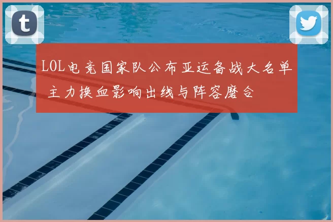 LOL电竞国家队公布亚运备战大名单 主力换血影响出线与阵容磨合