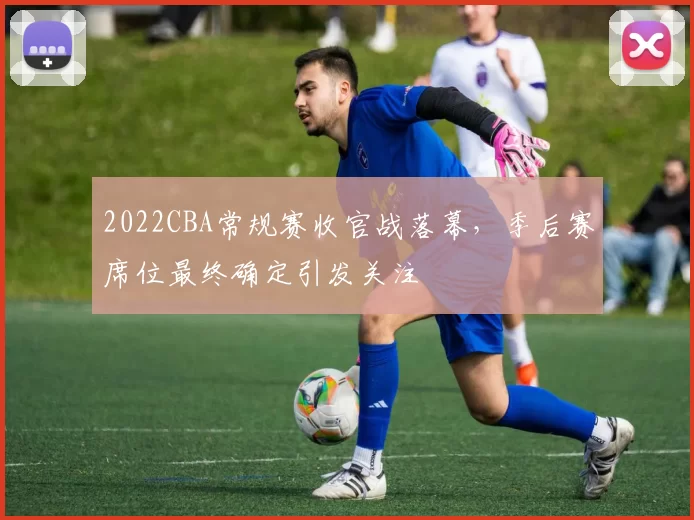 2022CBA常规赛收官战落幕，季后赛席位最终确定引发关注