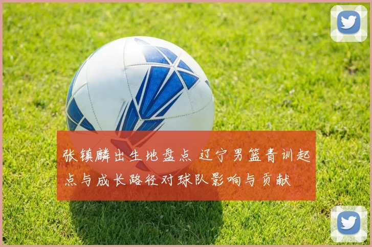 张镇麟出生地盘点 辽宁男篮青训起点与成长路径对球队影响与贡献