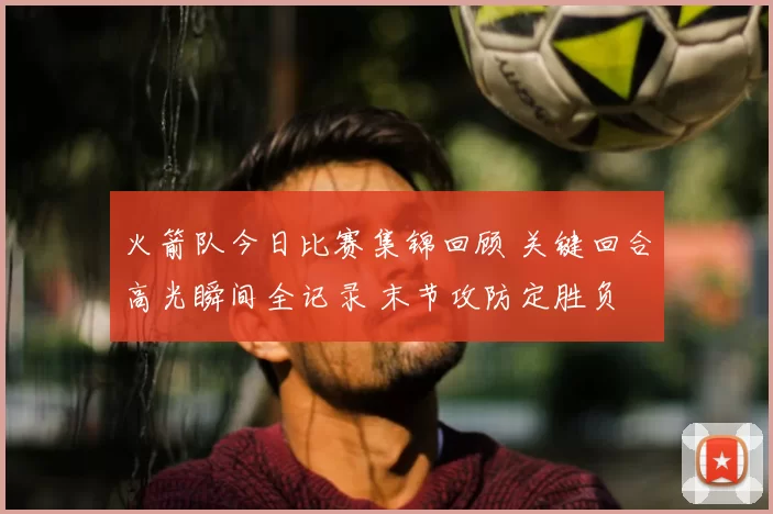 火箭队今日比赛集锦回顾 关键回合高光瞬间全记录 末节攻防定胜负