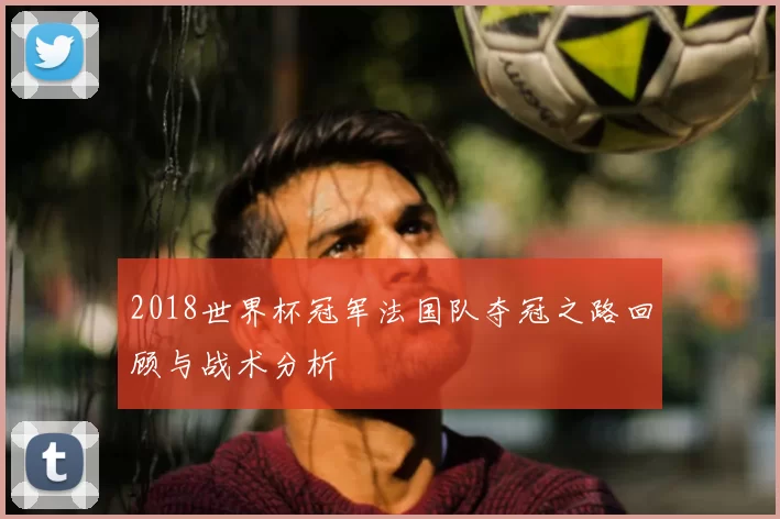 2018世界杯冠军法国队夺冠之路回顾与战术分析