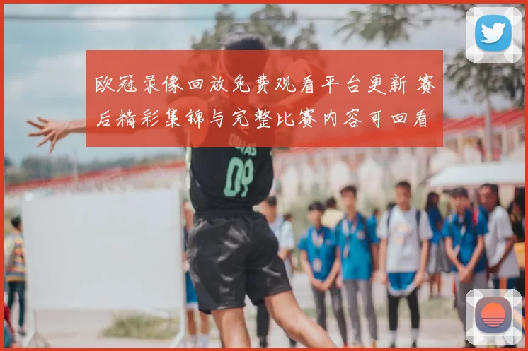 欧冠录像回放免费观看平台更新 赛后精彩集锦与完整比赛内容可回看