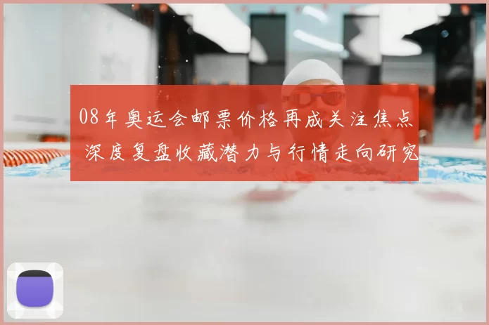 08年奥运会邮票价格再成关注焦点 深度复盘收藏潜力与行情走向研究