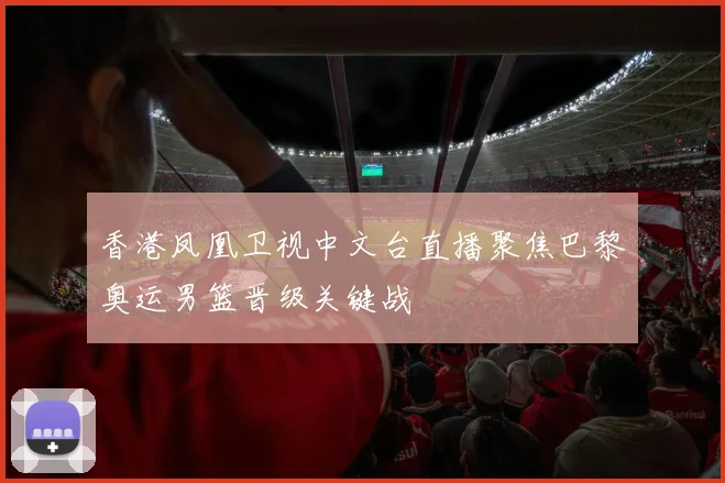 香港凤凰卫视中文台直播聚焦巴黎奥运男篮晋级关键战