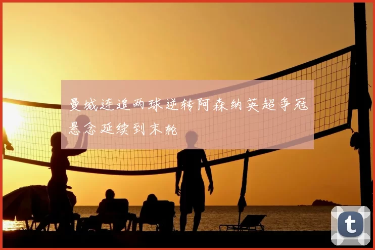 曼城连追两球逆转阿森纳英超争冠悬念延续到末轮