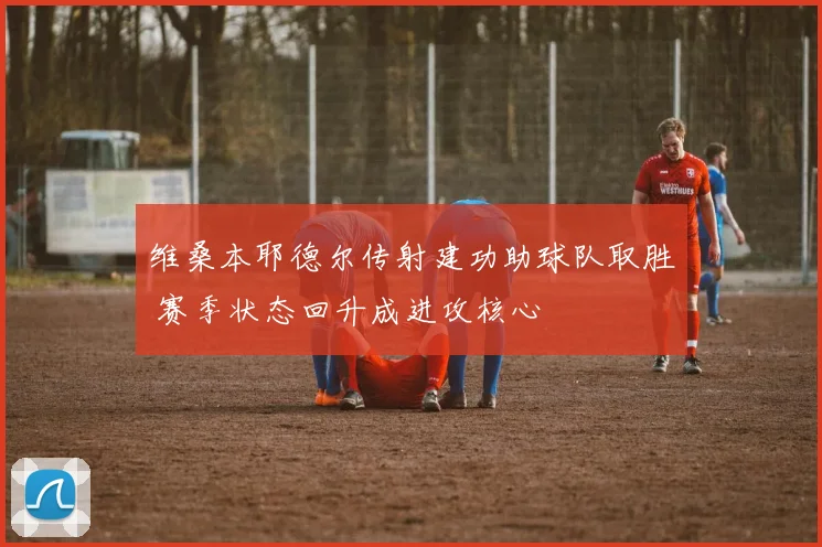 维桑本耶德尔传射建功助球队取胜 赛季状态回升成进攻核心