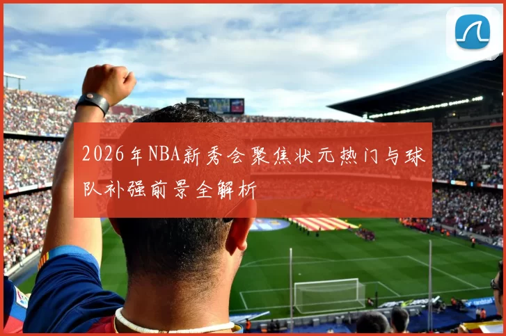 2026年NBA新秀会聚焦状元热门与球队补强前景全解析