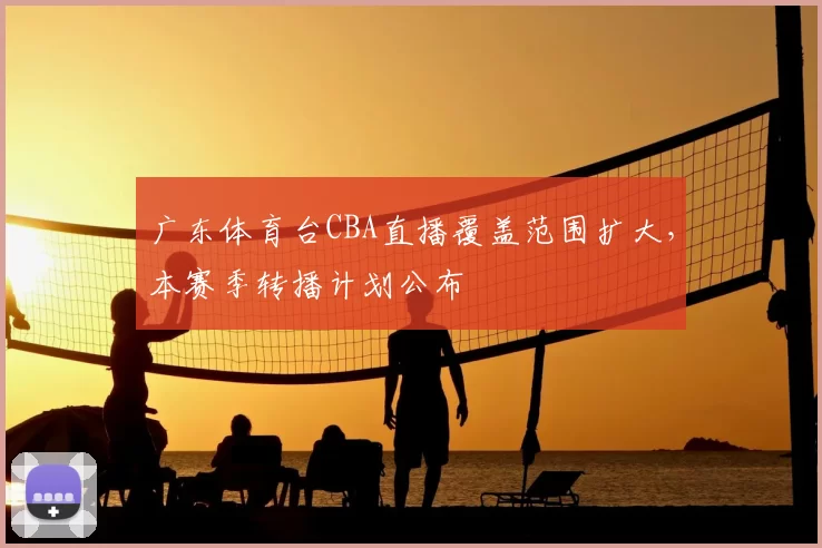 广东体育台CBA直播覆盖范围扩大,本赛季转播计划公布