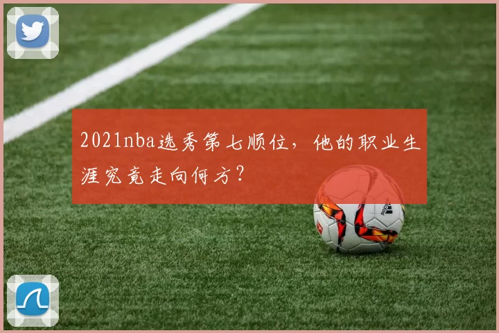 2021nba选秀第七顺位，他的职业生涯究竟走向何方？