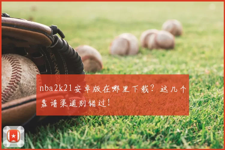 nba2k21安卓版在哪里下载?这几个靠谱渠道别错过!