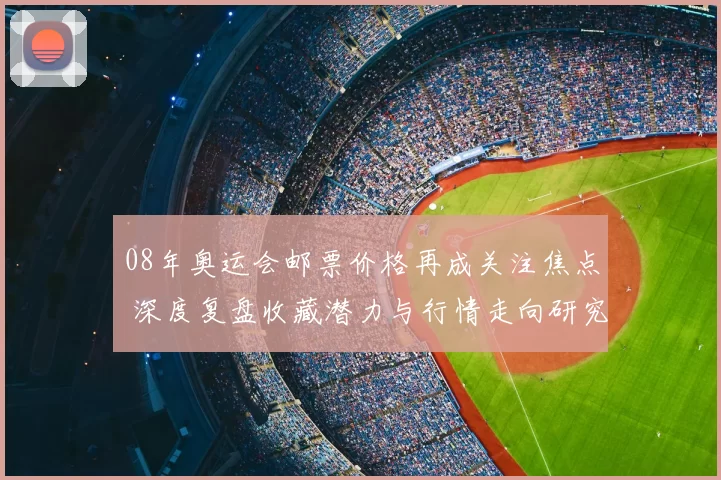 08年奥运会邮票价格再成关注焦点 深度复盘收藏潜力与行情走向研究
