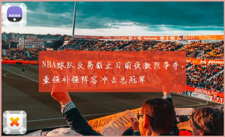 NBA球队交易截止日前夜激烈争夺，豪强补强阵容冲击总冠军