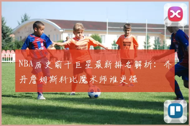 NBA历史前十巨星最新排名解析：乔丹詹姆斯科比魔术师谁更强