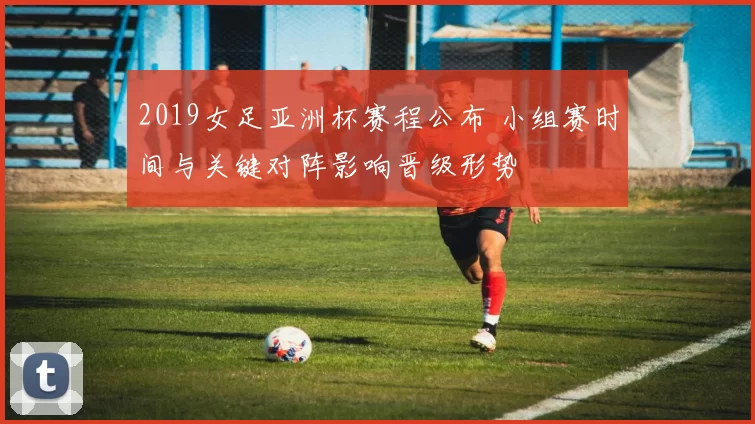 2019女足亚洲杯赛程公布 小组赛时间与关键对阵影响晋级形势