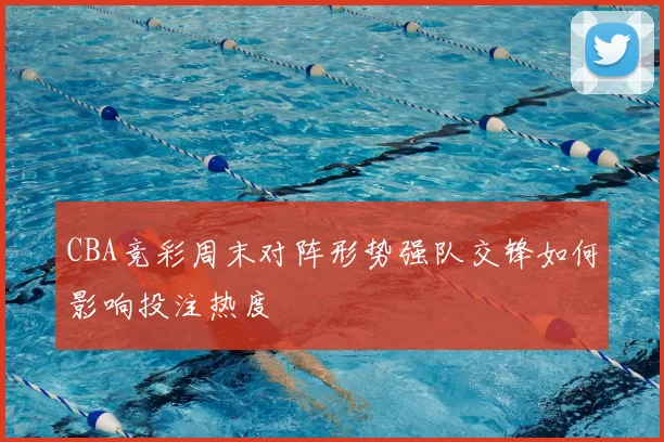 CBA竞彩周末对阵形势强队交锋如何影响投注热度